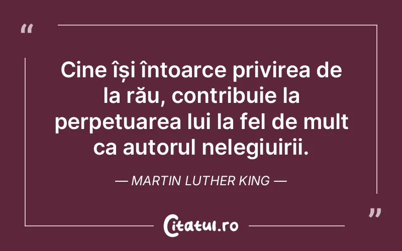 Cine își întoarce privirea de la rău, contribuie la perpetuarea lui la fel de mult ca autorul nelegiuirii. Martin Luther King