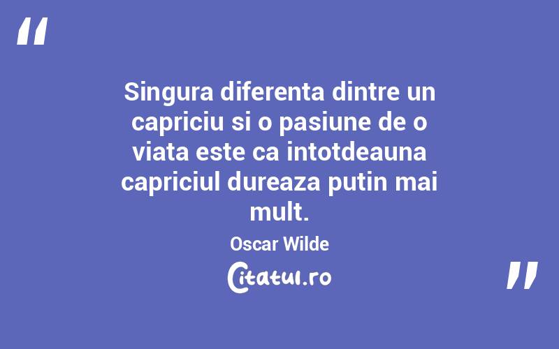 Singura diferenta dintre un capriciu si o pasiune de o viata este ca intotdeauna capriciul dureaza putin mai mult. Oscar Wilde