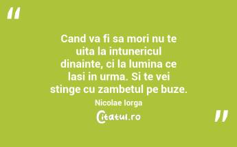 Cand va fi sa mori nu te uita la intunericul dinainte, ci la lumina ce lasi in urma. Si te vei stinge cu zambetul pe buze.  Nicolae Iorga...