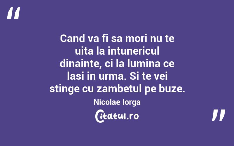 Cand va fi sa mori nu te uita la intunericul dinainte, ci la lumina ce lasi in urma. Si te vei stinge cu zambetul pe buze.  Nicolae Iorga
