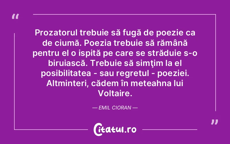 Prozatorul trebuie să fugă de poezie ca de ciumă. Poezia trebuie să rămână pentru el o ispită pe care se străduie s-o biruiască. Trebuie să simţim la el posibilitatea - sau regretul - poeziei. Altminteri, cădem în meteahna lui Voltaire. Emil Cioran