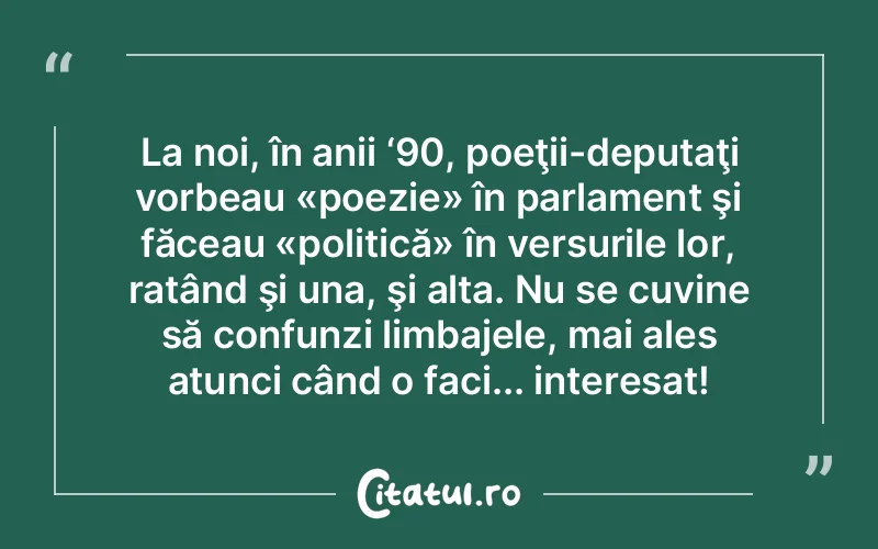 La noi, în anii ‘90, poeţii-deputaţi vorbeau «poezie» în parlament şi făceau «politică» în versurile lor, ratând şi una, şi alta. Nu se cuvine să confunzi limbajele, mai ales atunci când o faci... interesat!