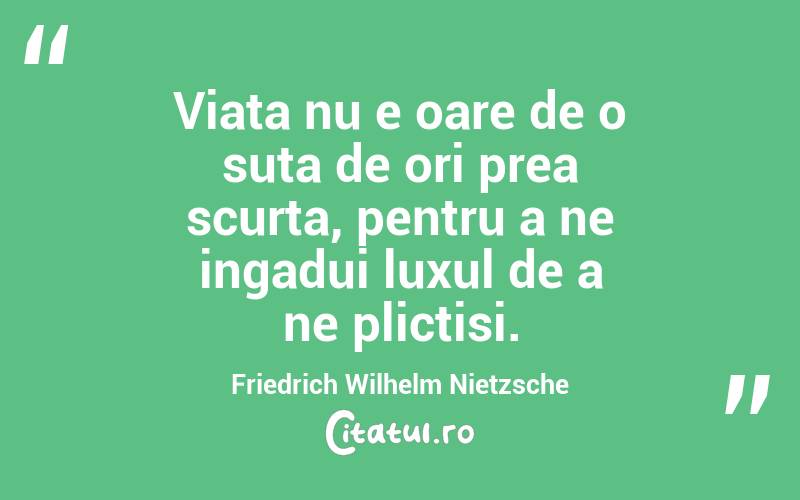 Viata nu e oare de o suta de ori prea scurta, pentru a ne ingadui luxul de a ne plictisi. Friedrich Wilhelm Nietzsche