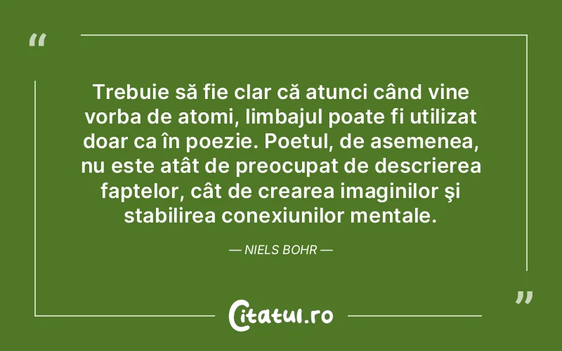 Trebuie să fie clar că atunci când vine vorba de atomi, limbajul poate fi utilizat doar ca în poezie. Poetul, de asemenea, nu este atât de preocupat de descrierea faptelor, cât de crearea imaginilor şi stabilirea conexiunilor mentale. Niels Bohr
