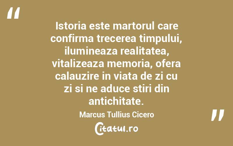 Istoria este martorul care confirma trecerea timpului, ilumineaza realitatea, vitalizeaza memoria, ofera calauzire in viata de zi cu zi si ne aduce stiri din antichitate. Marcus Tullius Cicero