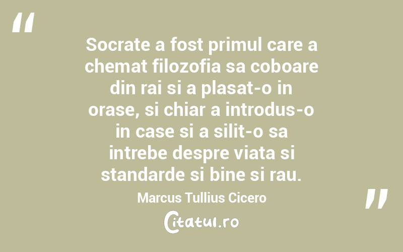 Socrate a fost primul care a chemat filozofia sa coboare din rai si a plasat-o in orase, si chiar a introdus-o in case si a silit-o sa intrebe despre viata si standarde si bine si rau. Marcus Tullius Cicero