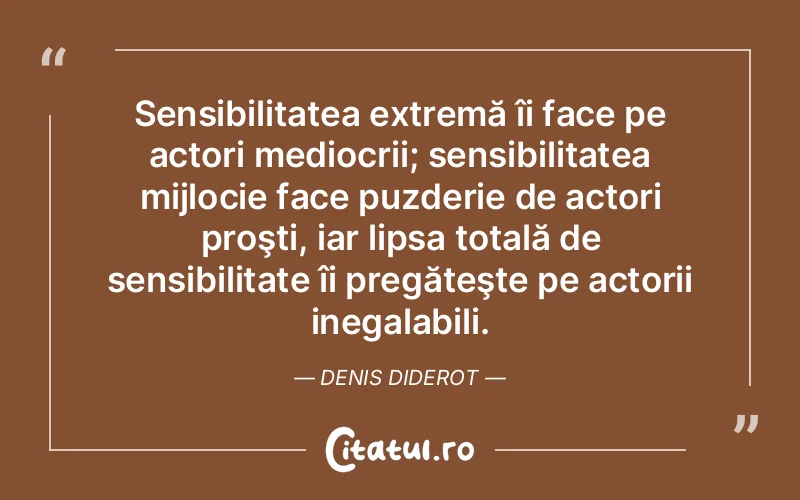 Sensibilitatea extremă îi face pe actori mediocrii; sensibilitatea mijlocie face puzderie de actori proşti, iar lipsa totală de sensibilitate îi pregăteşte pe actorii inegalabili. Denis Diderot
