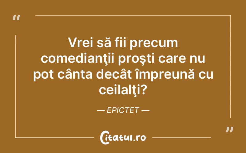 Vrei să fii precum comedianţii proşti care nu pot cânta decât împreună cu ceilalţi?	Epictet