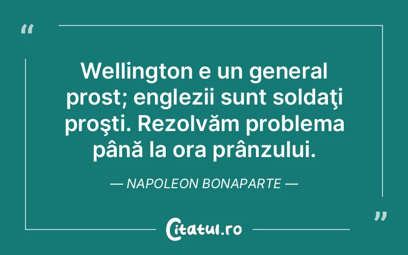 Wellington e un general prost; englezii sunt soldaţi proşti. Rezolvăm problema până la ora prânzului. Napoleon Bonaparte