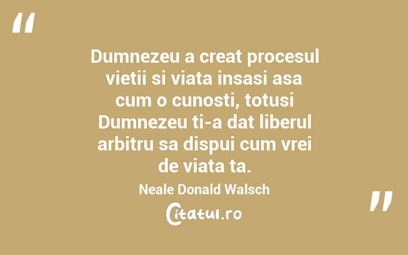 Dumnezeu a creat procesul vietii si viata insasi asa cum o cunosti, totusi Dumnezeu ti-a dat liberul arbitru sa dispui cum vrei de viata ta. Neale Donald Walsch