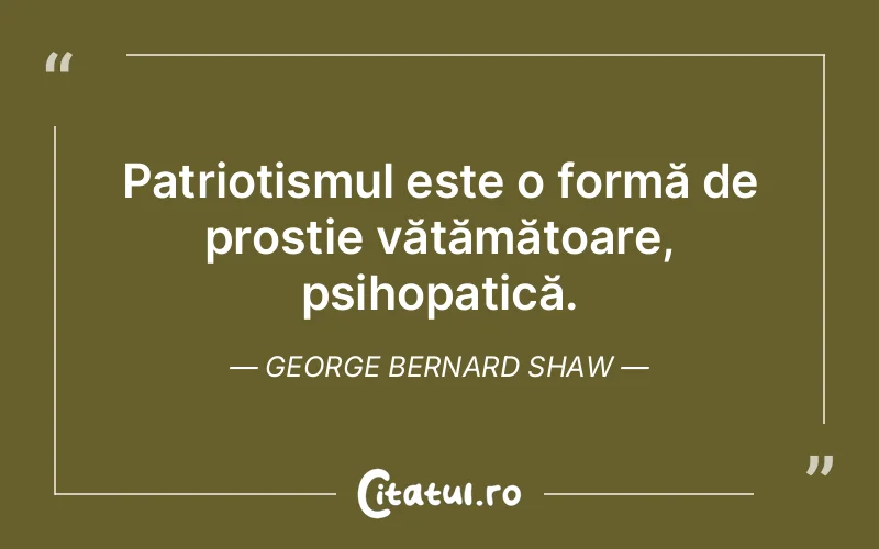 Patriotismul este o formă de prostie vătămătoare, psihopatică. George Bernard Shaw