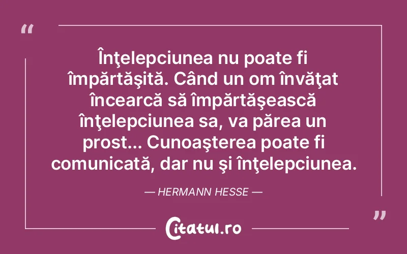 Înţelepciunea nu poate fi împărtăşită. Când un om învăţat încearcă să împărtăşească înţelepciunea sa, va părea un prost... Cunoaşterea poate fi comunicată, dar nu şi înţelepciunea. Hermann Hesse