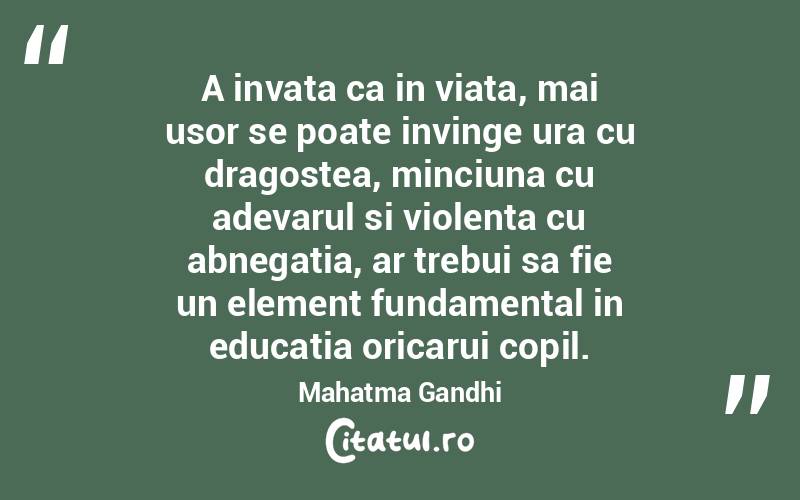 A invata ca in viata, mai usor se poate invinge ura cu dragostea, minciuna cu adevarul si violenta cu abnegatia, ar trebui sa fie un element fundamental in educatia oricarui copil. Mahatma Gandhi