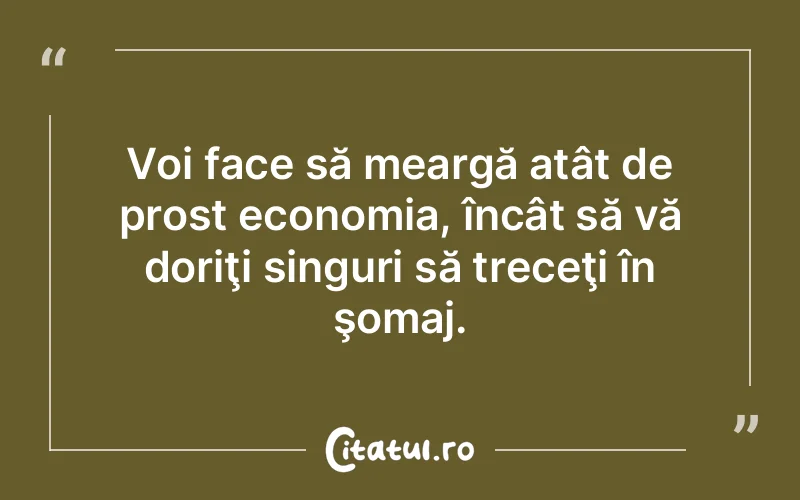 Voi face să meargă atât de prost economia, încât să vă doriţi singuri să treceţi în şomaj.