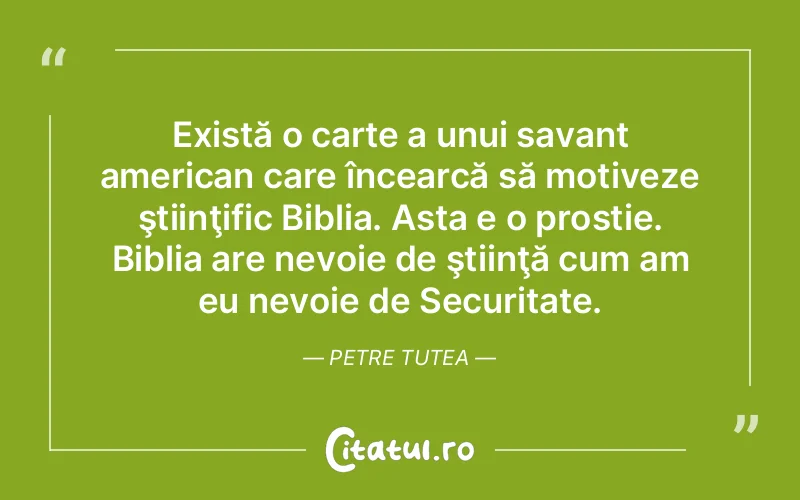 Există o carte a unui savant american care încearcă să motiveze ştiinţific Biblia. Asta e o prostie. Biblia are nevoie de ştiinţă cum am eu nevoie de Securitate. Petre Tutea