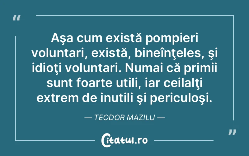 Aşa cum există pompieri voluntari, există, bineînţeles, şi idioţi voluntari. Numai că primii sunt foarte utili, iar ceilalţi extrem de inutili şi periculoşi. Teodor Mazilu