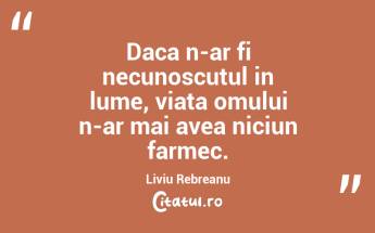 Daca n-ar fi necunoscutul in lume, viata omului n-ar mai avea niciun farmec. Liviu Rebreanu...