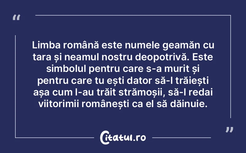 Limba română este numele geamăn cu țara și neamul nostru deopotrivă. Este simbolul pentru care s-a murit și pentru care tu ești dator să-l trăiești așa cum l-au trăit strămoșii, să-l redai viitorimii românești ca el să dăinuie.