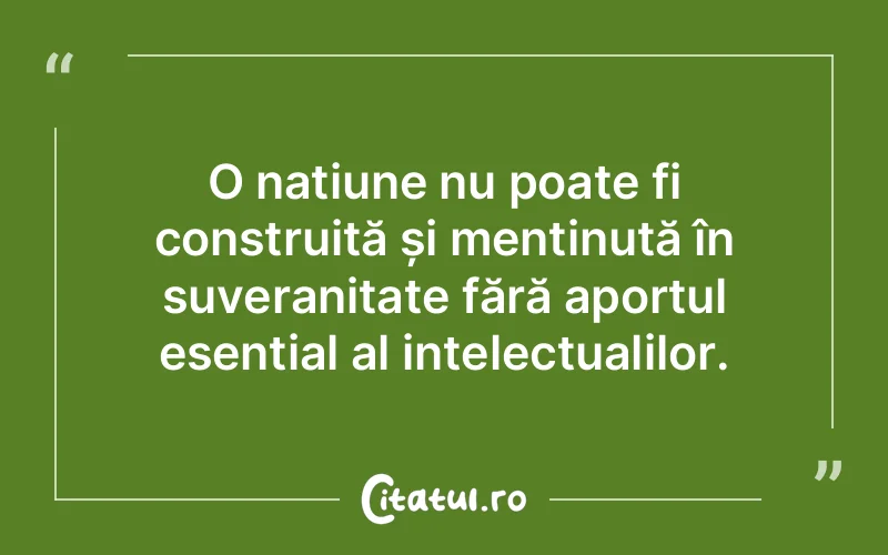 O națiune nu poate fi construită și menținută în suveranitate fără aportul esențial al intelectualilor.