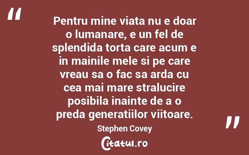 Pentru mine viata nu e doar o lumanare, e un fel de splendida torta care acum e in mainile mele si pe care vreau sa o fac sa arda cu cea mai mare stralucire posibila inainte de a o preda generatiilor viitoare. Stephen Covey