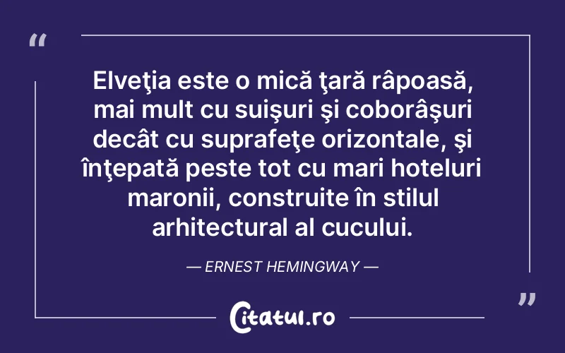 Elveţia este o mică ţară râpoasă, mai mult cu suişuri şi coborâşuri decât cu suprafeţe orizontale, şi înţepată peste tot cu mari hoteluri maronii, construite în stilul arhitectural al cucului. Ernest Hemingway