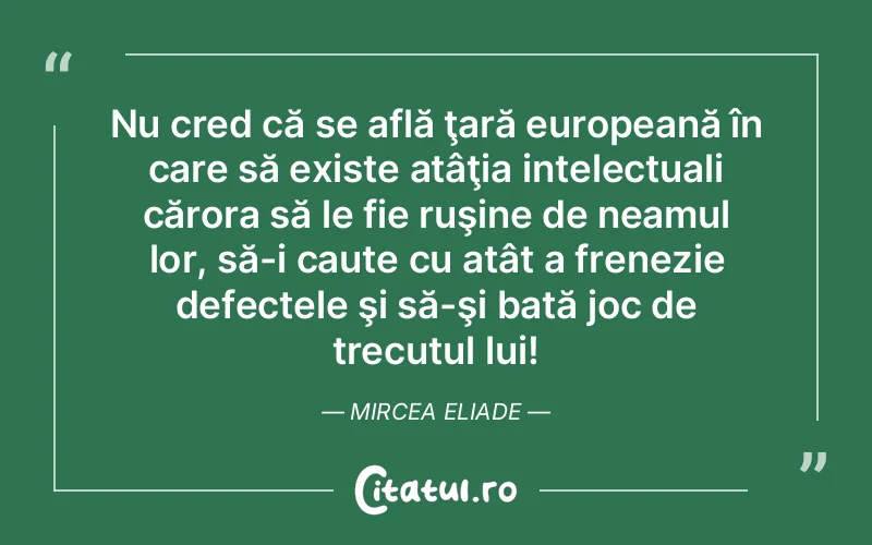 Nu cred că se află ţară europeană în care să existe atâţia intelectuali cărora să le fie ruşine de neamul lor, să-i caute cu atât a frenezie defectele şi să-şi bată joc de trecutul lui! Mircea Eliade