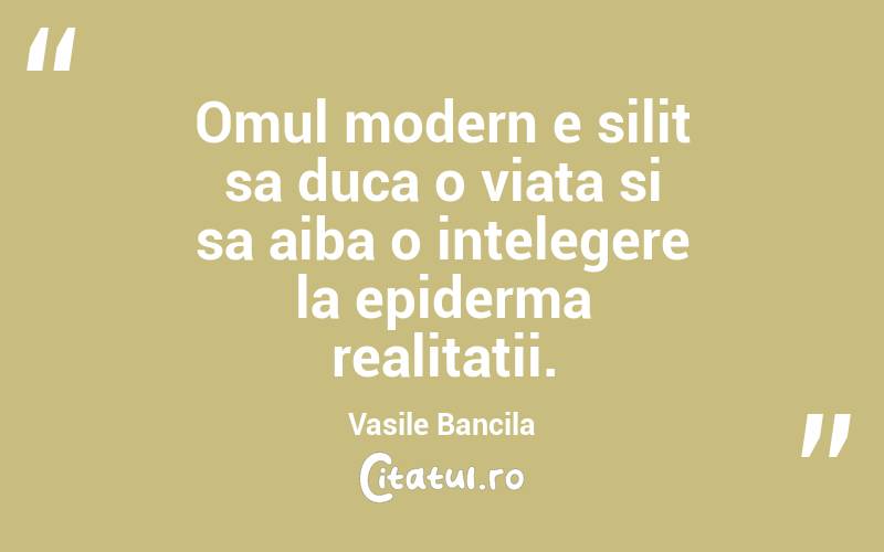 Omul modern e silit sa duca o viata si sa aiba o intelegere la epiderma realitatii. Vasile Bancila