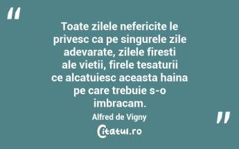Toate zilele nefericite le privesc ca pe singurele zile adevarate, zilele firesti ale vietii, firele tesaturii ce alcatuiesc aceasta haina pe care trebuie s-o imbracam. Alfred de Vigny...