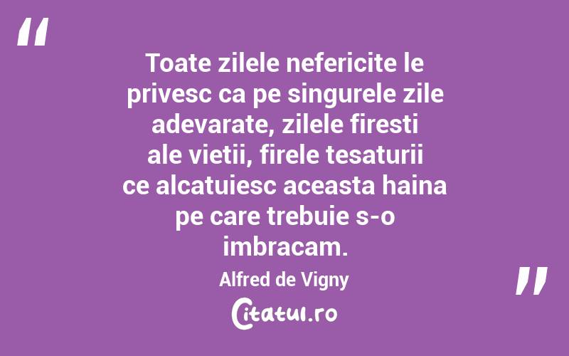 Toate zilele nefericite le privesc ca pe singurele zile adevarate, zilele firesti ale vietii, firele tesaturii ce alcatuiesc aceasta haina pe care trebuie s-o imbracam. Alfred de Vigny