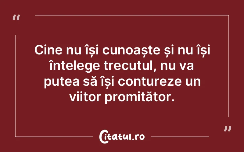 Cine nu își cunoaște și nu își înțelege trecutul, nu va putea să își contureze un viitor promițător.
