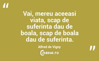 Vai, mereu aceeasi viata, scap de suferinta dau de boala, scap de boala dau de suferinta. Alfred de Vigny...