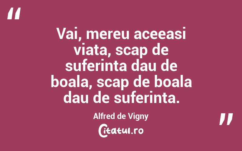 Vai, mereu aceeasi viata, scap de suferinta dau de boala, scap de boala dau de suferinta. Alfred de Vigny
