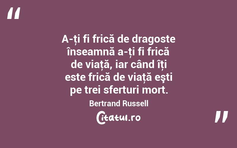 A-ţi fi frică de dragoste înseamnă a-ţi fi frică de viaţă, iar când îţi este frică de viaţă eşti pe trei sferturi mort. Bertrand Russell

