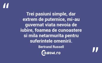 Trei pasiuni simple, dar extrem de puternice, mi-au guvernat viata nevoia de iubire, foamea de cunoastere si mila netarmurita pentru suferintele omenirii. Bertrand Russell...