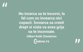 Nu incerca sa te incovoi, la fel cum nu incearca nici copacii. Încearca sa cresti drept si viata va avea grija sa te incovoaie. Gilbert Keith Chesterton...