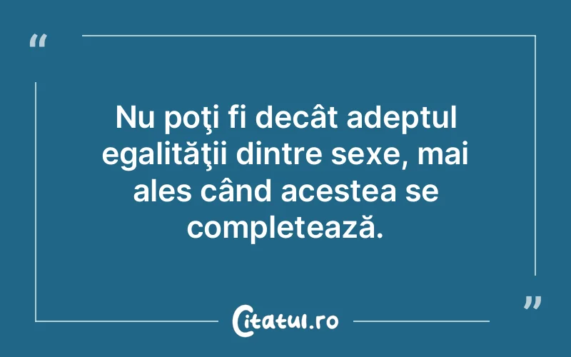 Nu poţi fi decât adeptul egalităţii dintre sexe, mai ales când acestea se completează.