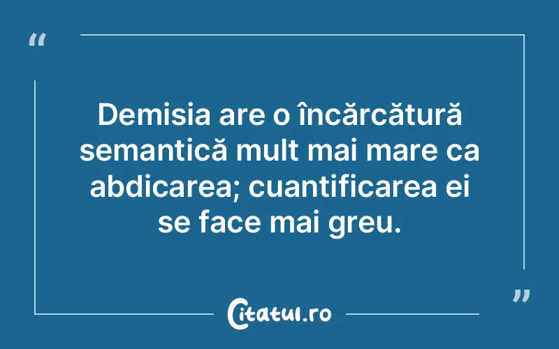 Demisia are o încărcătură semantică mult mai mare ca abdicarea; cuantificarea ei se face mai greu.