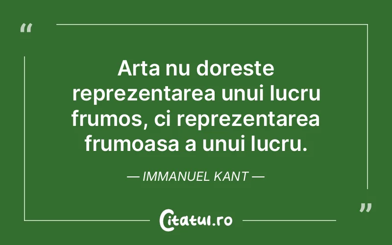 Arta nu doreste reprezentarea unui lucru frumos, ci reprezentarea frumoasa a unui lucru. Immanuel Kant