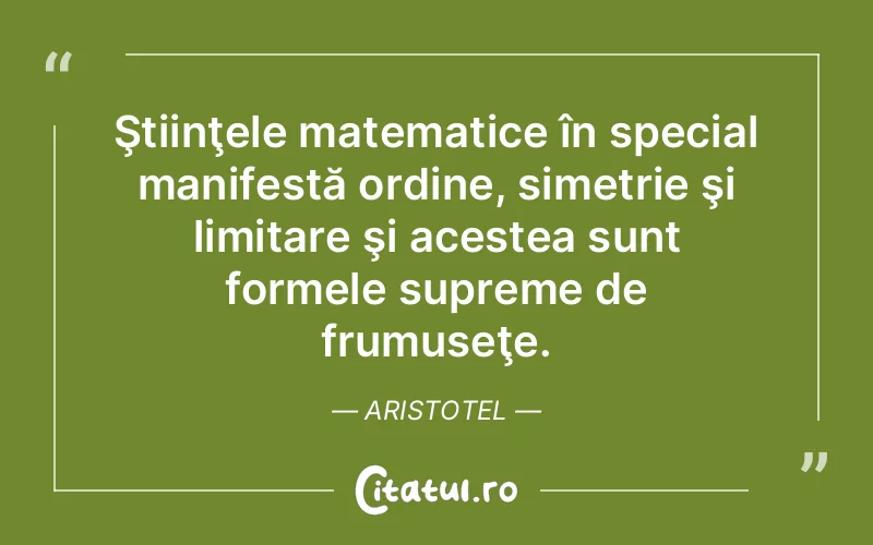 Ştiinţele matematice în special manifestă ordine, simetrie şi limitare şi acestea sunt formele supreme de frumuseţe. Aristotel