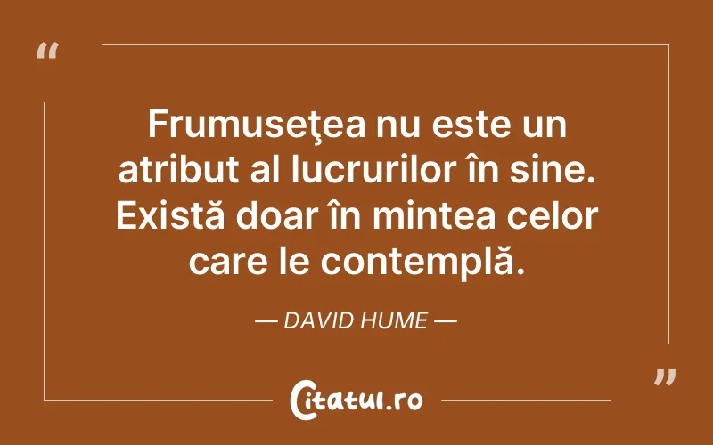 Frumuseţea nu este un atribut al lucrurilor în sine. Există doar în mintea celor care le contemplă. David Hume