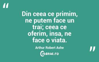 Din ceea ce primim, ne putem face un trai; ceea ce oferim, insa, ne face o viata. Arthur Robert Ashe...