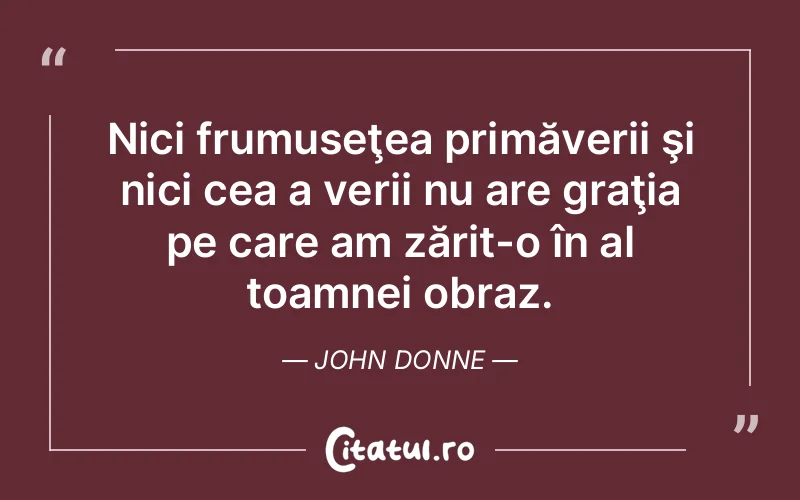 Nici frumuseţea primăverii şi nici cea a verii nu are graţia pe care am zărit-o în al toamnei obraz. John Donne