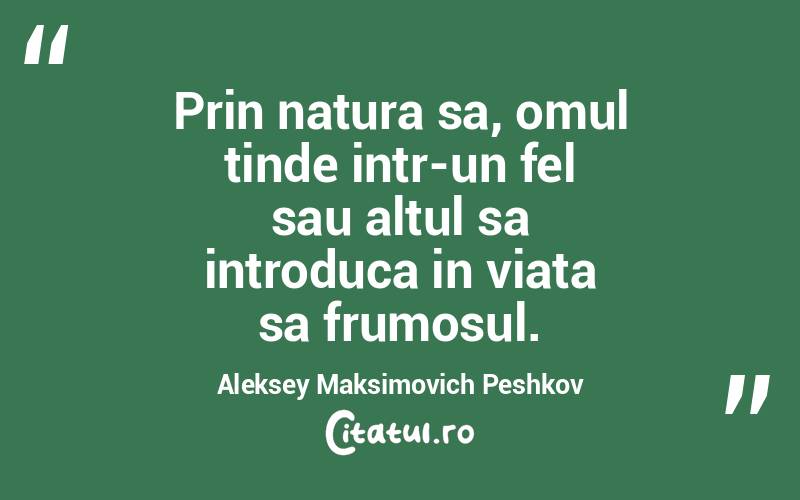 Prin natura sa, omul tinde intr-un fel sau altul sa introduca in viata sa frumosul. Aleksey Maksimovich Peshkov