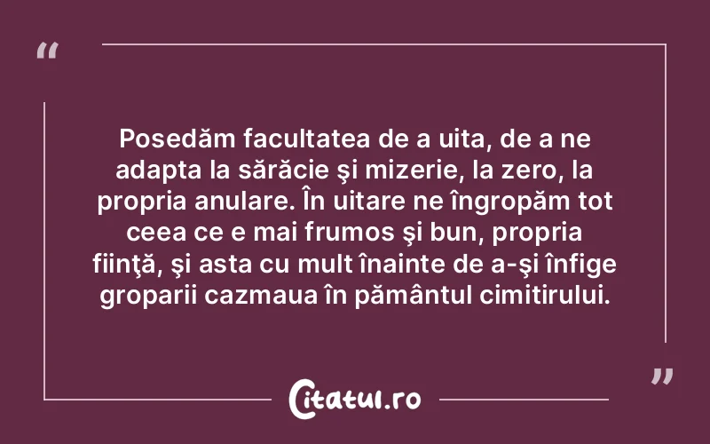 Posedăm facultatea de a uita, de a ne adapta la sărăcie şi mizerie, la zero, la propria anulare. În uitare ne îngropăm tot ceea ce e mai frumos şi bun, propria fiinţă, şi asta cu mult înainte de a-şi înfige groparii cazmaua în pământul cimitirului.