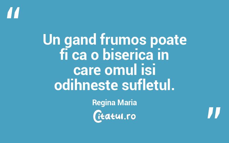 Un gand frumos poate fi ca o biserica in care omul isi odihneste sufletul.  Regina Maria