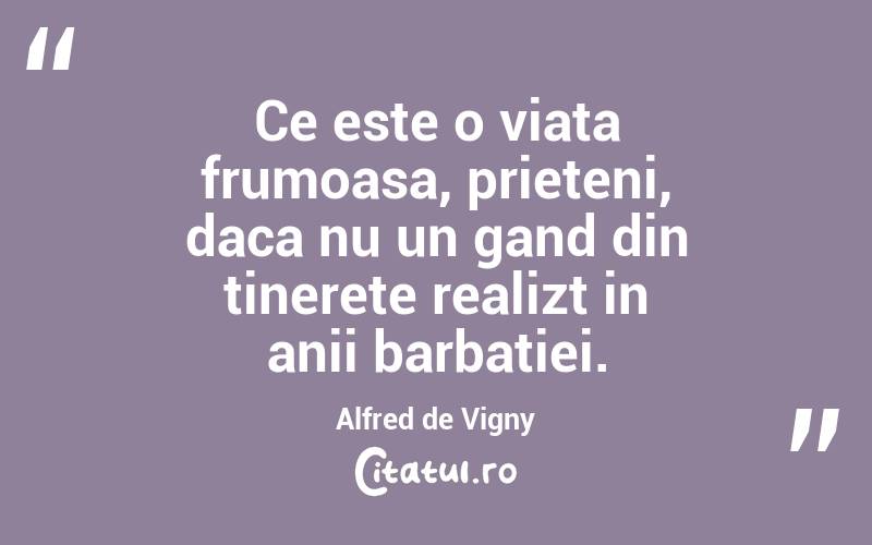 Ce este o viata frumoasa, prieteni, daca nu un gand din tinerete realizt in anii barbatiei. Alfred de Vigny