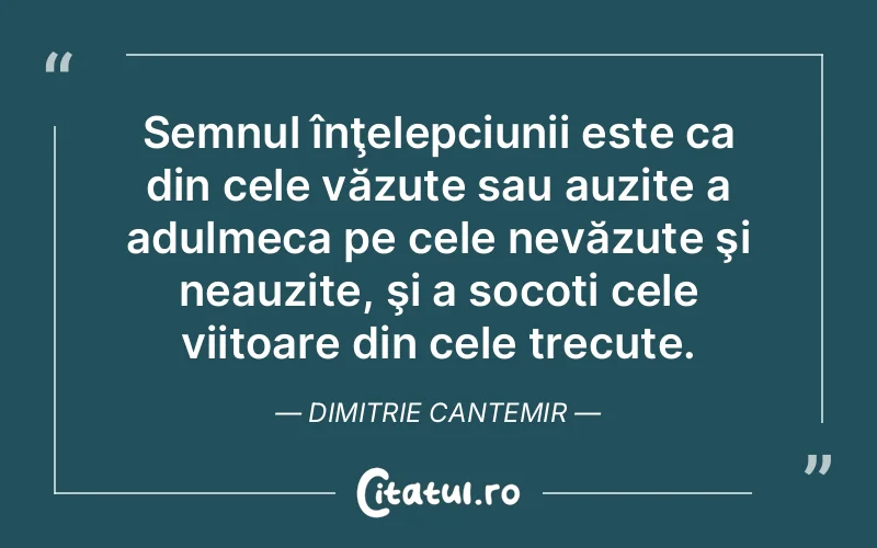 Semnul înţelepciunii este ca din cele văzute sau auzite a adulmeca pe cele nevăzute şi neauzite, şi a socoti cele viitoare din cele trecute. Dimitrie Cantemir