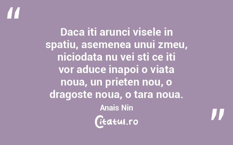 Daca iti arunci visele in spatiu, asemenea unui zmeu, niciodata nu vei sti ce iti vor aduce inapoi o viata noua, un prieten nou, o dragoste noua, o tara noua. Anais Nin