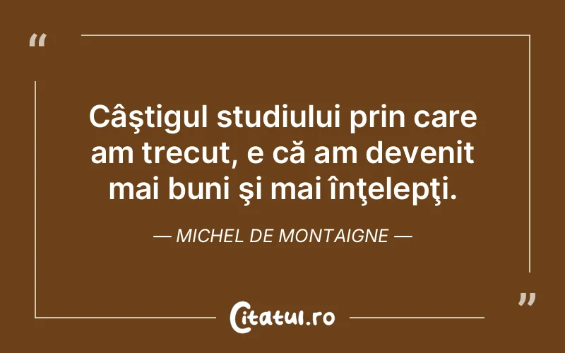 Câştigul studiului prin care am trecut, e că am devenit mai buni şi mai înţelepţi. Michel de Montaigne
