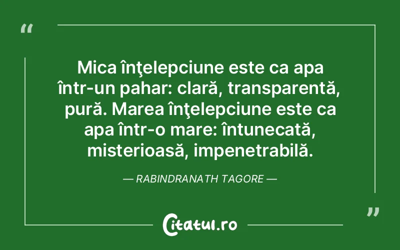 Mica înţelepciune este ca apa într-un pahar: clară, transparentă, pură. Marea înţelepciune este ca apa într-o mare: întunecată, misterioasă, impenetrabilă. Rabindranath Tagore